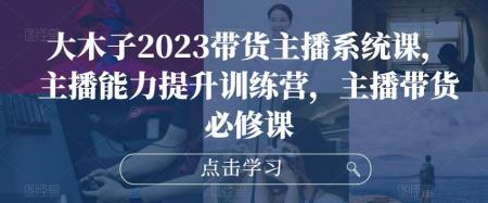 大木子2023抖音带货主播系统课，主播能力提升训练营，主播带货必修课